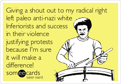 Giving a shout out to my radical right
left paleo anti-nazi white
Inferiorists and success
in their violence
justifying protests
because I'm sure
it will make a
difference! 