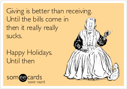 Giving is better than receiving. 
Until the bills come in
then it really really
sucks.

Happy Holidays.
Until then 