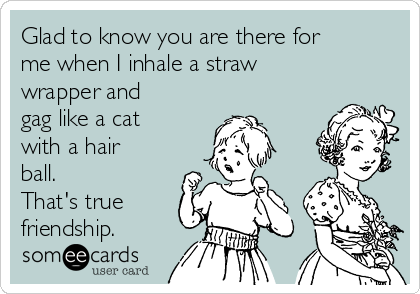 Glad to know you are there for
me when I inhale a straw
wrapper and
gag like a cat
with a hair
ball. 
That's true
friendship. 