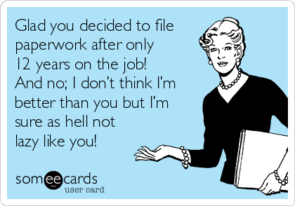 Glad you decided to file
paperwork after only
12 years on the job!
And no; I don’t think I’m
better than you but I’m
sure as hell not
lazy like you!
