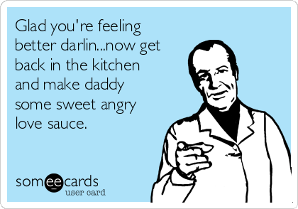 Glad you're feeling
better darlin...now get
back in the kitchen
and make daddy
some sweet angry
love sauce.