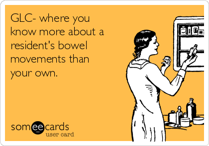 GLC- where you
know more about a
resident's bowel   
movements than
your own. 