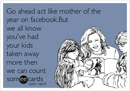 Go ahead act like mother of the
year on facebook.But
we all know
you've had
your kids
taken away
more then
we can count