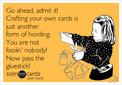 Go ahead, admit it!
Crafting your own cards is
just another
form of hording.
You are not
foolin' nobody!
Now pass the
gluestick!  