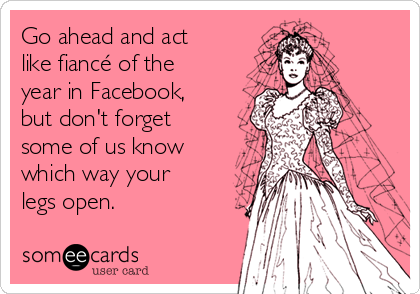 Go ahead and act
like fiancé of the
year in Facebook,
but don't forget
some of us know
which way your
legs open. 