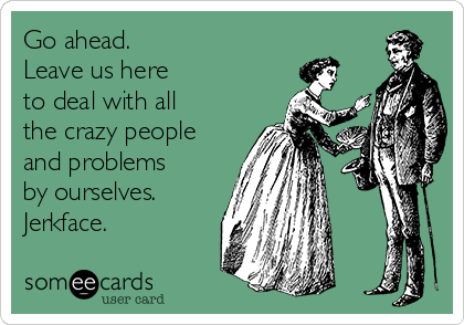 Go ahead. 
Leave us here 
to deal with all
the crazy people
and problems
by ourselves.
Jerkface.
