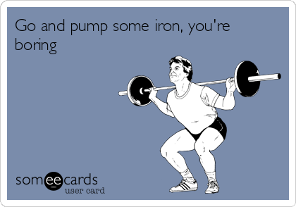 Go and pump some iron, you're
boring