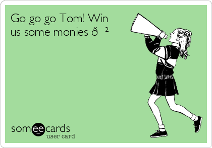 Go go go Tom! Win
us some monies 