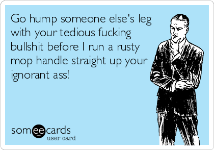 Go hump someone else's leg
with your tedious fucking
bullshit before I run a rusty
mop handle straight up your
ignorant ass! 