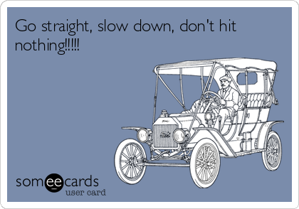 Go straight, slow down, don't hit
nothing!!!!!
