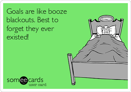 Goals are like booze
blackouts. Best to
forget they ever
existed!