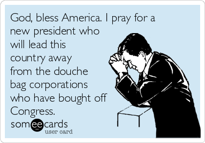 God, bless America. I pray for a
new president who
will lead this
country away
from the douche
bag corporations
who have bought off
Congress.
