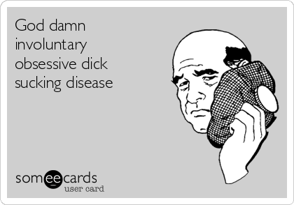 God damn
involuntary
obsessive dick
sucking disease    