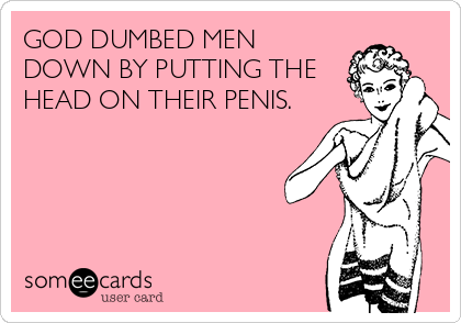 GOD DUMBED MEN
DOWN BY PUTTING THE
HEAD ON THEIR PENIS.
