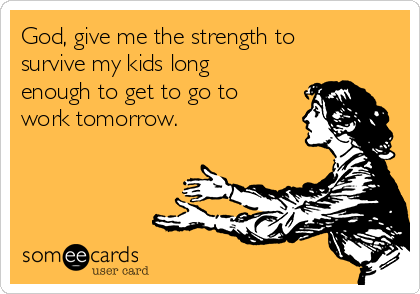 God, give me the strength to
survive my kids long
enough to get to go to
work tomorrow.