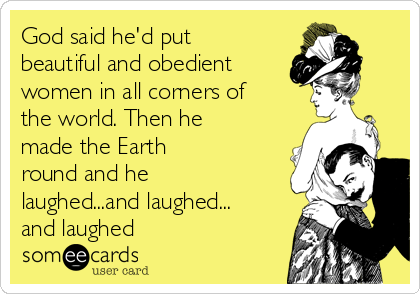 God said he'd put
beautiful and obedient 
women in all corners of
the world. Then he
made the Earth
round and he
laughed...and laughed...
and laughed