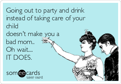 Going out to party and drink
instead of taking care of your
child
doesn't make you a
bad mom.. 
Oh wait....
IT DOES. 

