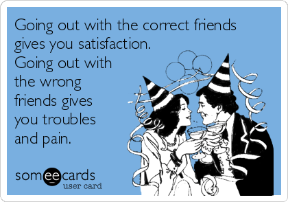 Going out with the correct friends
gives you satisfaction.
Going out with
the wrong
friends gives
you troubles
and pain.
