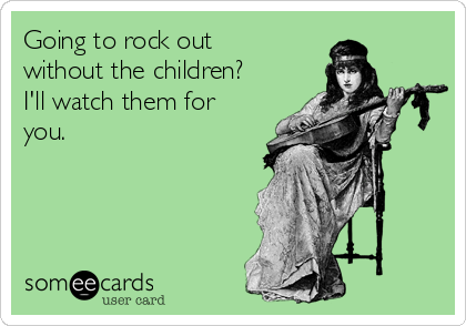 Going to rock out
without the children?
I'll watch them for
you. 