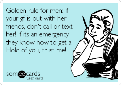 Golden rule for men: if
your gf is out with her
friends, don't call or text
her! If its an emergency
they know how to get a
Hold of you, trust me!