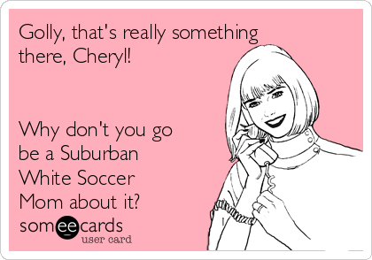 Golly, that's really something
there, Cheryl!


Why don't you go
be a Suburban
White Soccer
Mom about it?