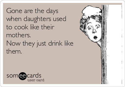 Gone are the days
when daughters used
to cook like their
mothers.
Now they just drink like
them.