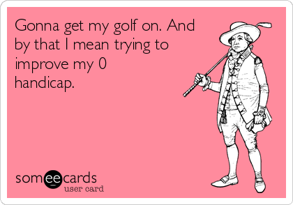Gonna get my golf on. And
by that I mean trying to
improve my 0
handicap.