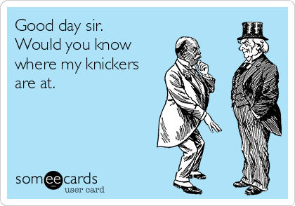Good day sir.
Would you know
where my knickers
are at.