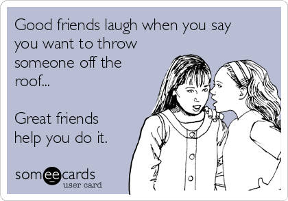 Good friends laugh when you say
you want to throw
someone off the
roof...

Great friends
help you do it.