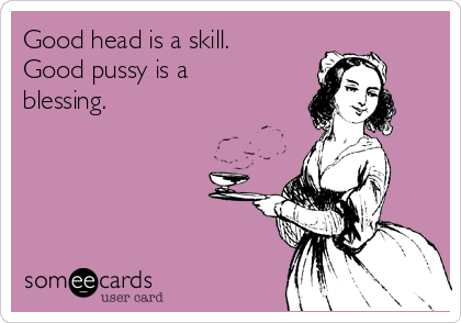 Good head is a skill. Good pussy is a blessing.