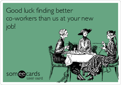 Good luck finding better
co-workers than us at your new
job!
