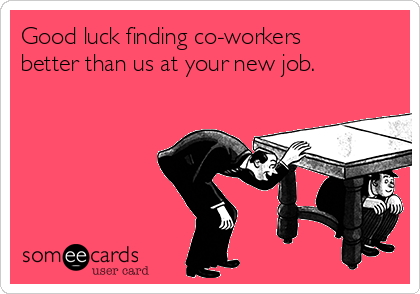 Good luck finding co-workers
better than us at your new job.