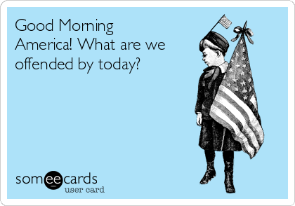 Good Morning
America! What are we 
offended by today? 