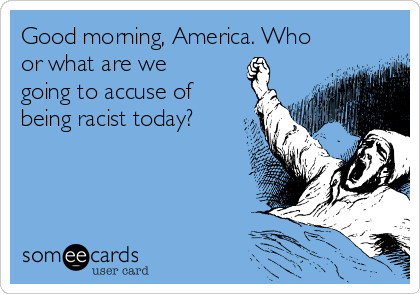 Good morning, America. Who
or what are we
going to accuse of
being racist today?