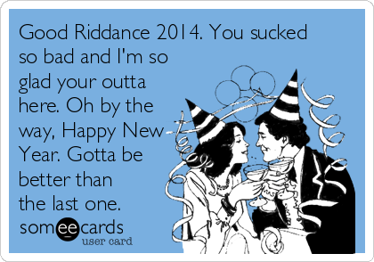 Good Riddance 2014. You sucked
so bad and I'm so
glad your outta
here. Oh by the
way, Happy New
Year. Gotta be
better than
the last one. 