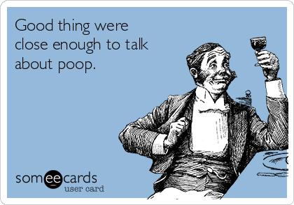 Good thing were
close enough to talk
about poop.