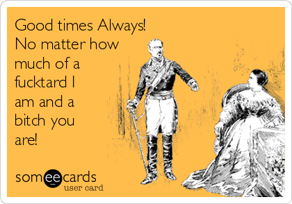 Good times Always! 
No matter how
much of a
fucktard I
am and a
bitch you
are!