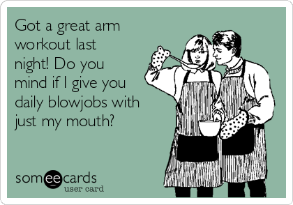 Got a great arm
workout last
night! Do you
mind if I give you
daily blowjobs with
just my mouth?