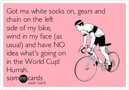 Got ma white socks on, gears and
chain on the left
side of my bike,
wind in my face (as
usual) and have NO
idea what's going on
in the World Cup!
Hurrah.