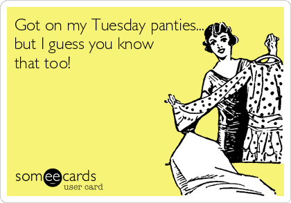 Got on my Tuesday panties... 
but I guess you know
that too!