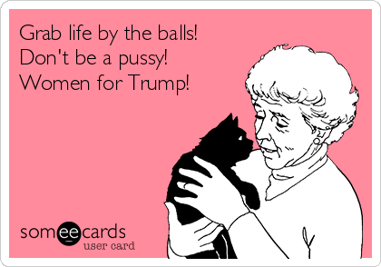Grab life by the balls!
Don't be a pussy! 
Women for Trump!