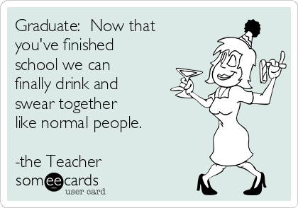 Graduate:  Now that
you've finished
school we can
finally drink and
swear together
like normal people.

-the Teacher