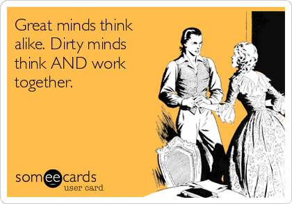 Great minds think
alike. Dirty minds 
think AND work
together.
