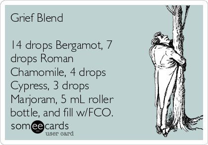 Grief Blend

14 drops Bergamot, 7
drops Roman
Chamomile, 4 drops
Cypress, 3 drops
Marjoram, 5 mL roller
bottle, and fill w/FCO.