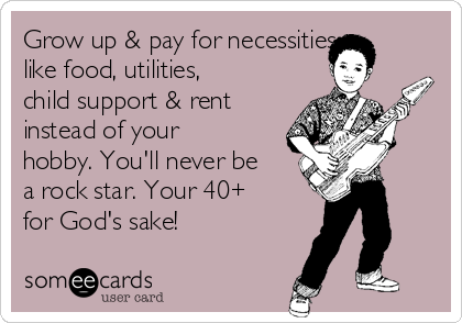 Grow up & pay for necessities
like food, utilities,
child support & rent
instead of your
hobby. You'll never be
a rock star. Your 40+
for God's sake!