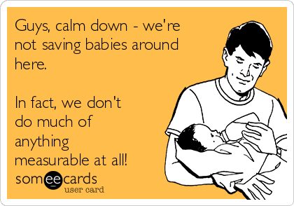 Guys, calm down - we're
not saving babies around
here.  

In fact, we don't
do much of
anything
measurable at all!