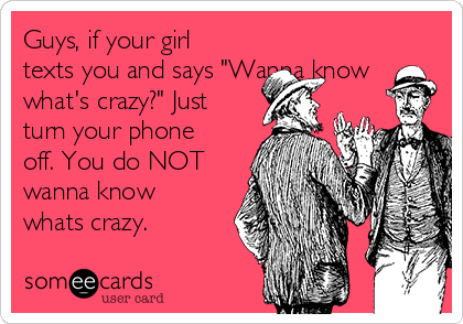 Guys If Your Girl Texts You And Says Wanna Know What S Crazy Just Turn Your Phone Off You Do Not Wanna Know Whats Crazy Reminders Ecard