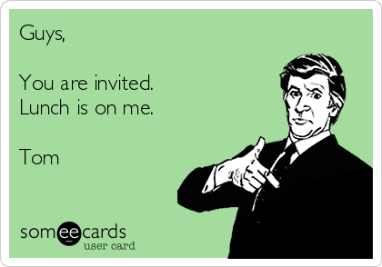 Guys, 

You are invited.
Lunch is on me.

Tom
