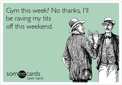 Gym this week? No thanks, I'll
be raving my tits
off this weekend. 