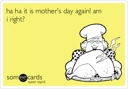 ha ha it is mother's day again! am
i right?